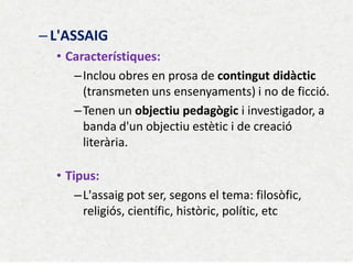 –L'ASSAIG 
•Característiques: 
–Inclou obres en prosa de contingut didàctic (transmeten uns ensenyaments) i no de ficció. 
–Tenen un objectiu pedagògic i investigador, a banda d'un objectiu estètic i de creació literària. 
•Tipus: 
–L'assaig pot ser, segons el tema: filosòfic, religiós, científic, històric, polític, etc 