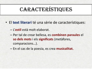 CARACTERÍSTIQUES 
•El text literari té una sèrie de característiques: 
–L’estil està molt elaborat. 
–Per tal de crear bellesa, es combinen paraules el so dels mots i els significats (metàfores, comparacions…). 
–En el cas de la poesia, es crea musicalitat.  