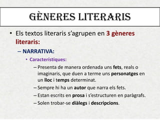 GÈNERES LITERARIS 
•Els textos literaris s’agrupen en 3 gèneres literaris: 
–NARRATIVA: 
•Característiques: 
–Presenta de manera ordenada uns fets, reals o imaginaris, que duen a terme uns personatges en un lloc i temps determinat. 
–Sempre hi ha un autor que narra els fets. 
–Estan escrits en prosa i s’estructuren en paràgrafs. 
–Solen trobar-se diàlegs i descripcions.  