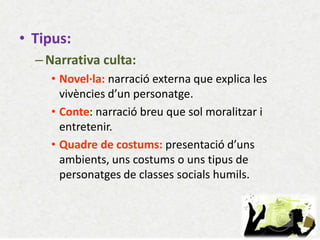 •Tipus: 
–Narrativa culta: 
•Novel·la: narració externa que explica les vivències d’un personatge. 
•Conte: narració breu que sol moralitzar i entretenir. 
•Quadre de costums: presentació d’uns ambients, uns costums o uns tipus de personatges de classes socials humils.  