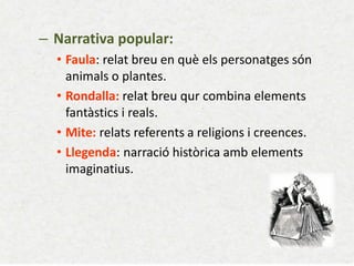 – Narrativa popular: 
•Faula: relat breu en què els personatges són animals o plantes. 
•Rondalla: relat breu qur combina elements fantàstics i reals. 
•Mite: relats referents a religions i creences. 
•Llegenda: narració històrica amb elements imaginatius.  