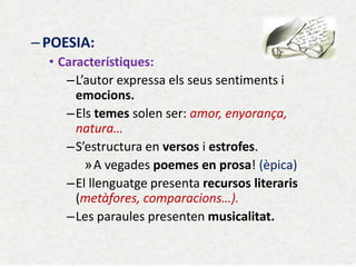 –POESIA: 
•Característiques: 
–L’autor expressa els seus sentiments i emocions. 
–Els temes solen ser: amor, enyorança, natura… 
–S’estructura en versos i estrofes. 
»A vegades poemes en prosa! (èpica) 
–El llenguatge presenta recursos literaris (metàfores, comparacions…). 
–Les paraules presenten musicalitat.  
