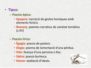 •Tipus: 
–Poesia èpica: 
•Epopeia: narració de gestes heroiques amb elements ficticis. 
•Romanç: poemes narratius de varietat temàtica (s.XV) 
–Poesia lírica: 
•Ègogla: poesia de pastors. 
•Elegia: poema de lamentació d’una pèrdua. 
•Oda: lloança d’una persona o lloc. 
•Sàtira: poesia burlesca. 
•himne: exaltació d’ideals.  