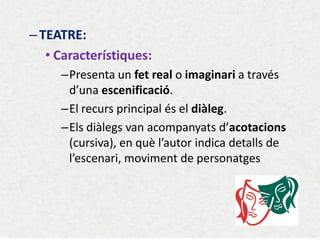 –TEATRE: 
•Característiques: 
–Presenta un fet real o imaginari a través d’una escenificació. 
–El recurs principal és el diàleg. 
–Els diàlegs van acompanyats d’acotacions (cursiva), en què l’autor indica detalls de l’escenari, moviment de personatges 
 