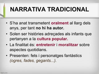 NARRATIVA TRADICIONAL
• S’ha anat transmetent oralment al llarg dels
anys, per tant no hi ha autor.
• Solen ser històries ...
