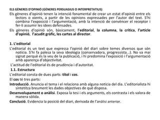 ELS GÈNERES D’OPINIÓ (GÈNERES PERSUASIUS O INTERPRETATIUS) Els gèneres d’opinió tenen la intenció fonamental de crear un estat d’opinió entre els lectors o oients, a partir de les opinions expressades per l’autor del text. S’hi combina l’exposició i l’argumentació, amb la intenció de convèncer el receptor i fer-li assumir les idees defensades. Els gèneres d’opinió són, bàsicament,  l ’ editorial ,  la columna ,  la crítica ,  l’article d’opinió ,  l’acudit gràfic, les cartes al director . 1. L’editorial L’editorial és un text que expressa l’opinió del diari sobre temes diversos que són notícia. S’hi fa palesa la seva ideologia (conservadora, progressista...). No va mai signat perquè és la veu de la publicació, i hi predomina l’exposició i l’argumentació amb aparença d’objectivitat. L’actitud de l’editorial és de prudència i d’autoritat. 1.1. Estructura L’editorial consta de dues parts:  títol  i  cos . El  cos  té tres parts: Introducció . Anuncia el tema i el relaciona amb alguna notícia del dia. L’editorialista hi sintetitza breument les dades objectives de què disposa. Desenvolupament o anàlisi . Exposa la tesi i els arguments, els contrasta i els valora de manera sòlida. Conclusió . Evidencia la posició del diari, derivada de l’a nàlisi anteri or.  