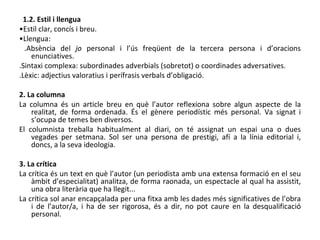 1.2. Estil i llengua • Estil clar, concís i breu. • Llengua: .Absència del  jo  personal i l’ús freqüent de la tercera persona i d’oracions enunciatives. .Sintaxi complexa: subordinades adverbials (sobretot) o coordinades adversatives. .Lèxic: adjectius valoratius i perífrasis verbals d’obligació. 2. La columna La columna és un article breu en què l’autor reflexiona sobre algun aspecte de la realitat, de forma ordenada. És el gènere periodístic més personal. Va signat i s’ocupa de temes ben diversos. El columnista treballa habitualment al diari, on té assignat un espai una o dues vegades per setmana. Sol ser una persona de prestigi, afí a la línia editorial i, doncs, a la seva ideologia. 3. La crítica La crítica és un text en què l’autor (un periodista amb una extensa formació en el seu àmbit d’especialitat) analitza, de forma raonada, un espectacle al qual ha assistit, una obra literària que ha llegit... La crítica sol anar encapçalada per una fitxa amb les dades més significatives de l’obra i de l’autor/a, i ha de ser rigorosa, és a dir, no pot caure en la desqualificació personal. 