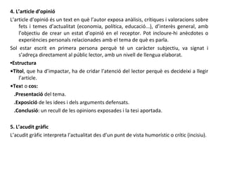 4. L’article d’opinió L’article d’opinió és un text en què l’autor exposa anàlisis, crítiques i valoracions sobre fets i temes d’actualitat (economia, política, educació...), d’interès general, amb l’objectiu de crear un estat d’opinió en el receptor. Pot incloure-hi anècdotes o experiències personals relacionades amb el tema de què es parla. Sol estar escrit en primera persona perquè té un caràcter subjectiu, va signat i s’adreça directament al públic lector, amb un nivell de llengua elaborat.  ▪ Estructura • Títol , que ha d’impactar, ha de cridar l’atenció del lector perquè es decideixi a llegir l’article. • Tex t o  cos: .Presentació  del tema. .Exposició  de les idees i dels arguments defensats. .Conclusió : un recull de les opinions exposades i la tesi aportada. 5. L’acudit gràfic L’acudit gràfic interpreta l’actualitat des d’un punt de vista humorístic o crític (incisiu). 