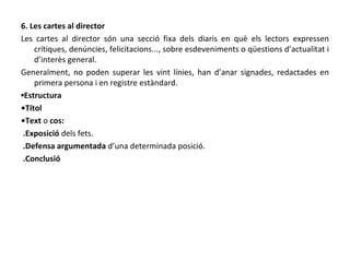 6. Les cartes al director Les cartes al director són una secció fixa dels diaris en què els lectors expressen crítiques, denúncies, felicitacions..., sobre esdeveniments o qüestions d’actualitat i d’interès general. Generalment, no poden superar les vint línies, han d’anar signades, redactades en primera persona i en registre estàndard. ▪ Estructura • Títol • Text  o  cos: .Exposició  dels fets. .Defensa argumentada  d’una determinada posició. .Conclusió  