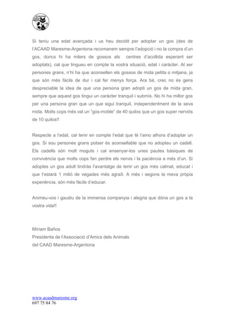 Si teniu una edat avançada i us heu decidit per adoptar un gos (des de
l’ACAAD Maresme-Argentona recomanem sempre l’adopció i no la compra d’un
gos, doncs hi ha milers de gossos als         centres d’acollida esperant ser
adoptats), cal que tingueu en compte la vostra situació, edat i caràcter. Al ser
persones grans, n’hi ha que aconsellen els gossos de mida petita o mitjana, ja
que són més fàcils de dur i cal fer menys força. Ara bé, crec no és gens
despreciable la idea de que una persona gran adopti un gos de mida gran,
sempre que aquest gos tingui un caràcter tranquil i submís. No hi ha millor gos
per una persona gran que un que sigui tranquil, independentment de la seva
mida. Molts cops més val un “gos-moble” de 40 quilos que un gos super nerviós
de 10 quilos!!


Respecte a l’edat, cal tenir en compte l’edat que té l’amo alhora d’adoptar un
gos. Si sou persones grans potser és aconsellable que no adopteu un cadell.
Els cadells són molt moguts i cal ensenyar-los unes pautes bàsiques de
convivència que molts cops fan perdre els nervis i la paciència a més d’un. Si
adoptes un gos adult tindràs l’avantatge de tenir un gos més calmat, educat i
que t’estarà 1 milió de vegades més agraït. A més i segons la meva pròpia
experiència, són més fàcils d’educar.


Animeu-vos i gaudiu de la immensa companyia i alegria que dóna un gos a la
vostra vida!!




Míriam Baños
Presidenta de l’Associació d’Amics dels Animals
del CAAD Maresme-Argentona




www.acaadmaresme.org
697 75 84 76
 