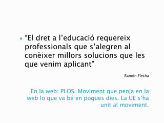 En la web: PLOS. Moviment que penja en la
web lo que va bé en poques dies. La UE s’ha
unit al moviment.
Ramón Flecha
 “El dret a l’educació requereix
professionals que s’alegren al
conèixer millors solucions que les
que venim aplicant”
 