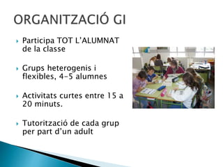  Participa TOT L’ALUMNAT
de la classe
 Grups heterogenis i
flexibles, 4-5 alumnes
 Activitats curtes entre 15 a
20 minuts.
 Tutorització de cada grup
per part d’un adult
 