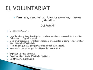  Familiars, gent del barri, antics alumnes, mestres
jubilats…
QUE FARAN?
 De mestre?......No
 Han de dinamitzar i potenciar les interaccions comunicatives entre
l’alumnat , d’igual a igual.
 Que s’esforcen en fer intervencions per a ajudar a comprendre millor
com resoldre l’activitat.
 Han de preguntar, preguntar i no donar la resposta
 Intervenir per ensenyar habilitats de cooperació
 Explicar la seua activitat
 Explicar els criteris d’èxit de l’activitat
 Contribuir a l’avaluació
 