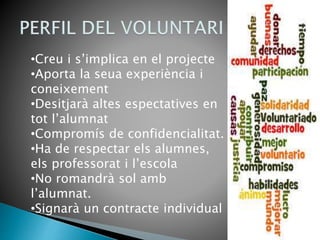 •Creu i s’implica en el projecte
•Aporta la seua experiència i
coneixement
•Desitjarà altes espectatives en
tot l’alumnat
•Compromís de confidencialitat.
•Ha de respectar els alumnes,
els professorat i l’escola
•No romandrà sol amb
l’alumnat.
•Signarà un contracte individual
 