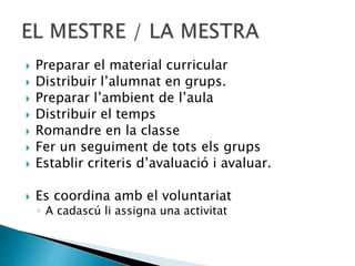  Preparar el material curricular
 Distribuir l’alumnat en grups.
 Preparar l’ambient de l’aula
 Distribuir el temps
 Romandre en la classe
 Fer un seguiment de tots els grups
 Establir criteris d’avaluació i avaluar.
 Es coordina amb el voluntariat
◦ A cadascú li assigna una activitat
 