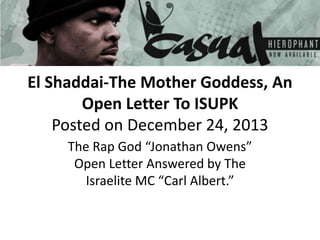 El Shaddai-The Mother Goddess, An
Open Letter To ISUPK
Posted on December 24, 2013
The Rap God “Jonathan Owens”
Open Letter Answered by The
Israelite MC “Carl Albert.”
 