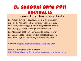 El Shaddai DWXI PPFI
            Australia info:
        Council members contact
Bro Arleen 0478411005 Arleen_Ines(at)hotmail.com
Sis Fely 041522653 FelyHefferman(at)yahoo.com.au
Bro Gabby 0405027935 g_abby_vilo(at)yahoo.com.au
Sis Joy 0409719768 JoyRN98(at)hotmail.com
Bro Meynard 0406521703 meynardo(at)laposte.net
Bro Sonny 0402002015 SonnyBalido(at)hotmail.com
Sis Tess 0425825587 godwin70x7(at)icloud.com

Website: http://elshaddaiaustralia.webnode.com/

Prayer Meetings all over Australia:
http://elshaddaiaustralia.webnode.com/our-prayer-meetings/
 