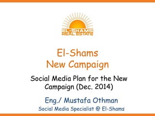 El-Shams
New Campaign
Social Media Plan for the New
Campaign (Dec. 2014)
Eng./ Mustafa Othman
Social Media Specialist @ El-Shams
 