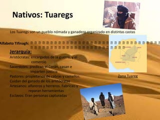 Nativos: Tuaregs
   Los Tuaregs son un pueblo nómada y ganadero organizado en distintas castas

Alfabeto Tifinagh: ⴰⴰⴰⴰⴰⴰⴰⴰⴰⴰⴰⴰⴰⴰⴰⴰⴰⴰⴰⴰⴰⴰⴰⴰⴰⴰⴰⴰⴰⴰⴰⴰⴰ
                   ⴰⴰⴰⴰⴰⴰⴰⴰⴰⴰⴰⴰⴰⴰⴰⴰⴰⴰⴰⴰⴰⴰⴰⴰ
   Jerarquía:
   Aristócratas: encargados de la guerra, y el
                 comercio
   Sacerdotes: predican el Corán, casan e
                imparten justicia
   Pastores: propietarios de cabras y camellos.                   Zona Tuareg
   Cuidan del ganado de los aristócratas
   Artesanos: alfareros y herreros. Fabrican y
               reparan herramientas
   Esclavos: Eran personas capturadas
 