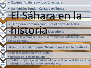 5000AC
          • Nacimiento de la civilización egipcia

814AC
          • Los fenicios fundan Cartago en Túnez
 669-
627AC




113 AC-
            El Sáhara en la
          •Asurbanipal, rey de Asiria, conquista Egipto


          • El Imperio Romano conquista el norte de África

            historia
 14 DC


332 AC    •Egipto pasa a ser parte de Macedonia
          •Egipto y las costas de Libia, Túnez y son conquistados por los
 661-
 750      califas islámicos

1512-     •Conquistas del imperio Otomano en el norte de África
1683
          • Campaña napoleónica en Egipto
1798-
1800      • Hallazgo de la piedra Rosetta
          • El Africakorps, bajo las órdenes del general Rommel, lleva a cabo
1941-
1943        ofensivas contra los aliados en el desierto
 