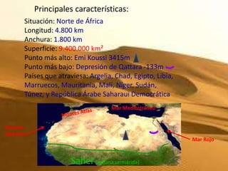 Principales características:
        Situación: Norte de África
        Longitud: 4.800 km
        Anchura: 1.800 km
        Superficie: 9.400.000 km²
        Punto más alto: Emi Koussi 3415m
        Punto más bajo: Depresión de Qattara -133m
        Países que atraviesa: Argelia, Chad, Egipto, Libia,
        Marruecos, Mauritania, Malí, Níger, Sudán,
        Túnez, y República Árabe Saharaui Democrática
                                     Mar Mediterráneo


Océano
Atlántico
                                                              Mar Rojo


                       Sahel (sabana semiárida)
 