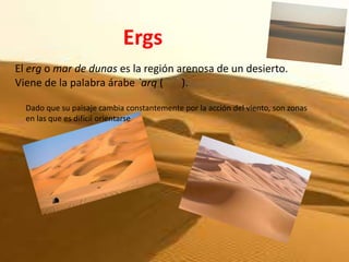 Ergs
El erg o mar de dunas es la región arenosa de un desierto.
Viene de la palabra árabe `arq (    ).

  Dado que su paisaje cambia constantemente por la acción del viento, son zonas
  en las que es difícil orientarse
 