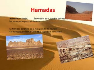 Hamadas
Hamada (en árabe,        ḥammāda) es el nombre que reciben
las zonas pedregosa del desierto.


La Hamada del Draa es la más grande del mundo.
Las hamadas ocupan el 70% de la superficie del Sáhara
 