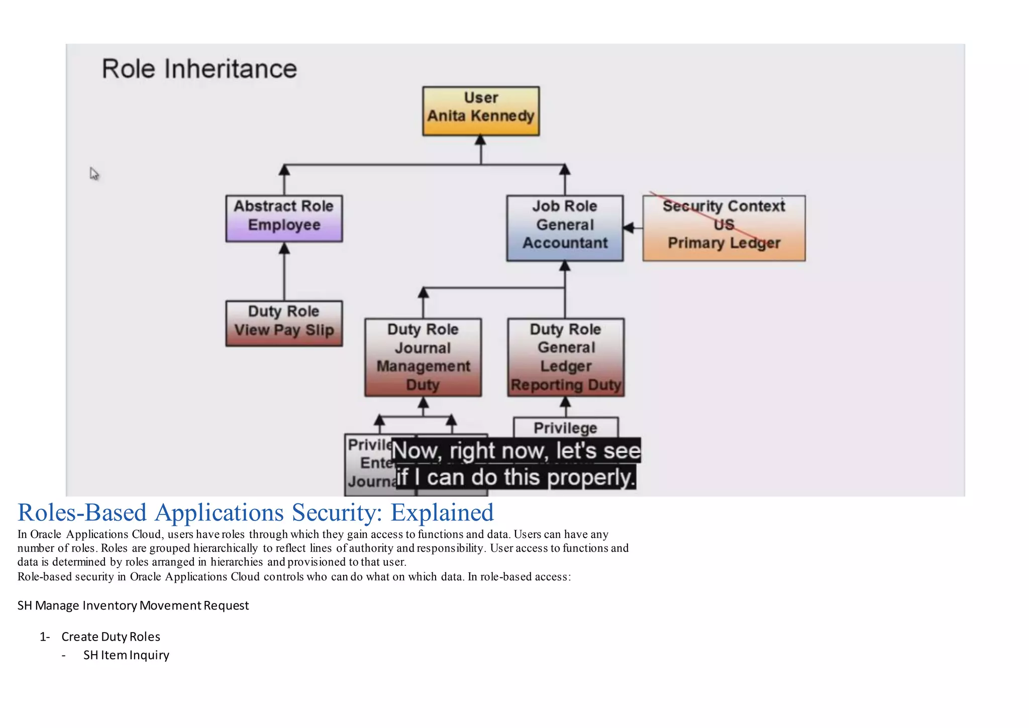 Roles-Based Applications Security: Explained
In Oracle Applications Cloud, users have roles through which they gain access to functions and data. Users can have any
number of roles. Roles are grouped hierarchically to reflect lines of authority and responsibility. User access to functions and
data is determined by roles arranged in hierarchies and provisioned to that user.
Role-based security in Oracle Applications Cloud controls who can do what on which data. In role-based access:
SH Manage InventoryMovementRequest
1- Create DutyRoles
- SH ItemInquiry