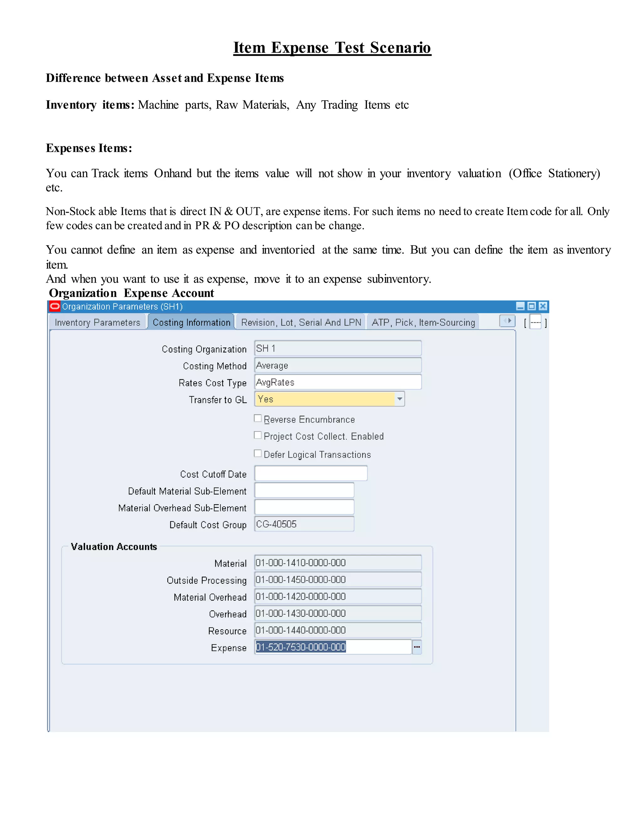 Item Expense Test Scenario
Difference between Asset and Expense Items
Inventory items: Machine parts, Raw Materials, Any Trading Items etc
Expenses Items:
You can Track items Onhand but the items value will not show in your inventory valuation (Office Stationery)
etc.
Non-Stock able Items that is direct IN & OUT, are expense items. For such items no need to create Item code for all. Only
few codes can be created and in PR & PO description can be change.
You cannot define an item as expense and inventoried at the same time. But you can define the item as inventory
item.
And when you want to use it as expense, move it to an expense subinventory.
Organization Expense Account
 