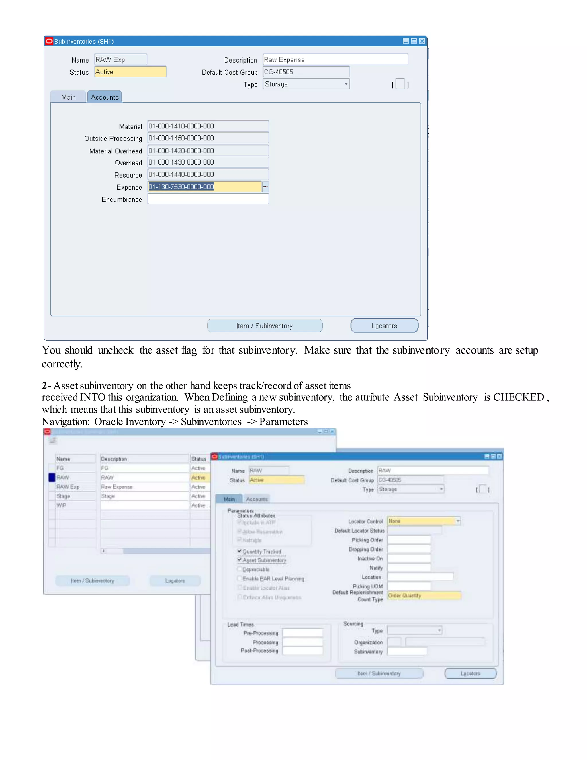 You should uncheck the asset flag for that subinventory. Make sure that the subinventory accounts are setup
correctly.
2- Asset subinventory on the other hand keeps track/record of asset items
received INTO this organization. When Defining a new subinventory, the attribute Asset Subinventory is CHECKED ,
which means that this subinventory is an asset subinventory.
Navigation: Oracle Inventory -> Subinventories -> Parameters
 