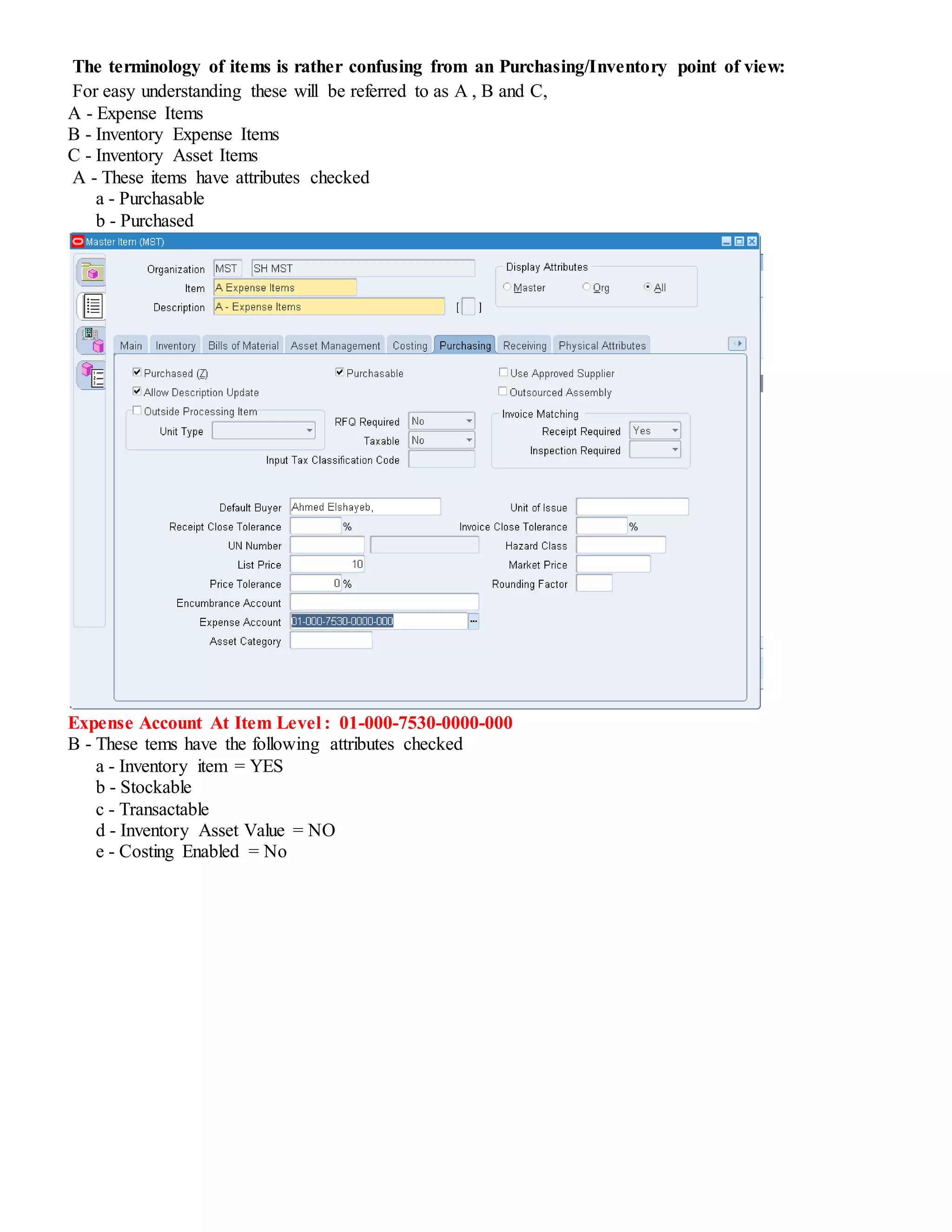 The terminology of items is rather confusing from an Purchasing/Inventory point of view:
For easy understanding these will be referred to as A , B and C,
A - Expense Items
B - Inventory Expense Items
C - Inventory Asset Items
A - These items have attributes checked
a - Purchasable
b - Purchased
Expense Account At Item Level : 01-000-7530-0000-000
B - These tems have the following attributes checked
a - Inventory item = YES
b - Stockable
c - Transactable
d - Inventory Asset Value = NO
e - Costing Enabled = No
 