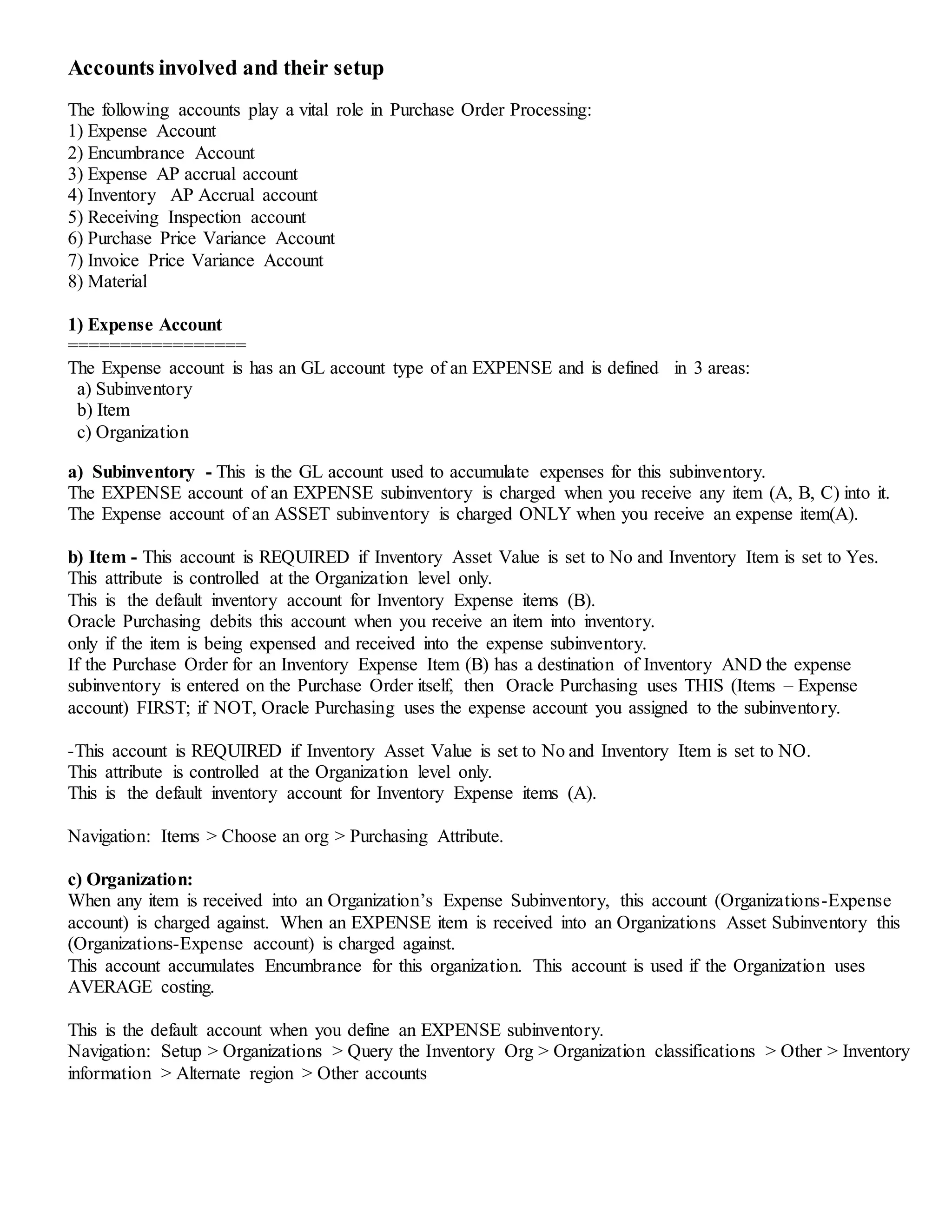 Accounts involved and their setup
The following accounts play a vital role in Purchase Order Processing:
1) Expense Account
2) Encumbrance Account
3) Expense AP accrual account
4) Inventory AP Accrual account
5) Receiving Inspection account
6) Purchase Price Variance Account
7) Invoice Price Variance Account
8) Material
1) Expense Account
=================
The Expense account is has an GL account type of an EXPENSE and is defined in 3 areas:
a) Subinventory
b) Item
c) Organization
a) Subinventory - This is the GL account used to accumulate expenses for this subinventory.
The EXPENSE account of an EXPENSE subinventory is charged when you receive any item (A, B, C) into it.
The Expense account of an ASSET subinventory is charged ONLY when you receive an expense item(A).
b) Item - This account is REQUIRED if Inventory Asset Value is set to No and Inventory Item is set to Yes.
This attribute is controlled at the Organization level only.
This is the default inventory account for Inventory Expense items (B).
Oracle Purchasing debits this account when you receive an item into inventory.
only if the item is being expensed and received into the expense subinventory.
If the Purchase Order for an Inventory Expense Item (B) has a destination of Inventory AND the expense
subinventory is entered on the Purchase Order itself, then Oracle Purchasing uses THIS (Items – Expense
account) FIRST; if NOT, Oracle Purchasing uses the expense account you assigned to the subinventory.
-This account is REQUIRED if Inventory Asset Value is set to No and Inventory Item is set to NO.
This attribute is controlled at the Organization level only.
This is the default inventory account for Inventory Expense items (A).
Navigation: Items > Choose an org > Purchasing Attribute.
c) Organization:
When any item is received into an Organization’s Expense Subinventory, this account (Organizations-Expense
account) is charged against. When an EXPENSE item is received into an Organizations Asset Subinventory this
(Organizations-Expense account) is charged against.
This account accumulates Encumbrance for this organization. This account is used if the Organization uses
AVERAGE costing.
This is the default account when you define an EXPENSE subinventory.
Navigation: Setup > Organizations > Query the Inventory Org > Organization classifications > Other > Inventory
information > Alternate region > Other accounts
 