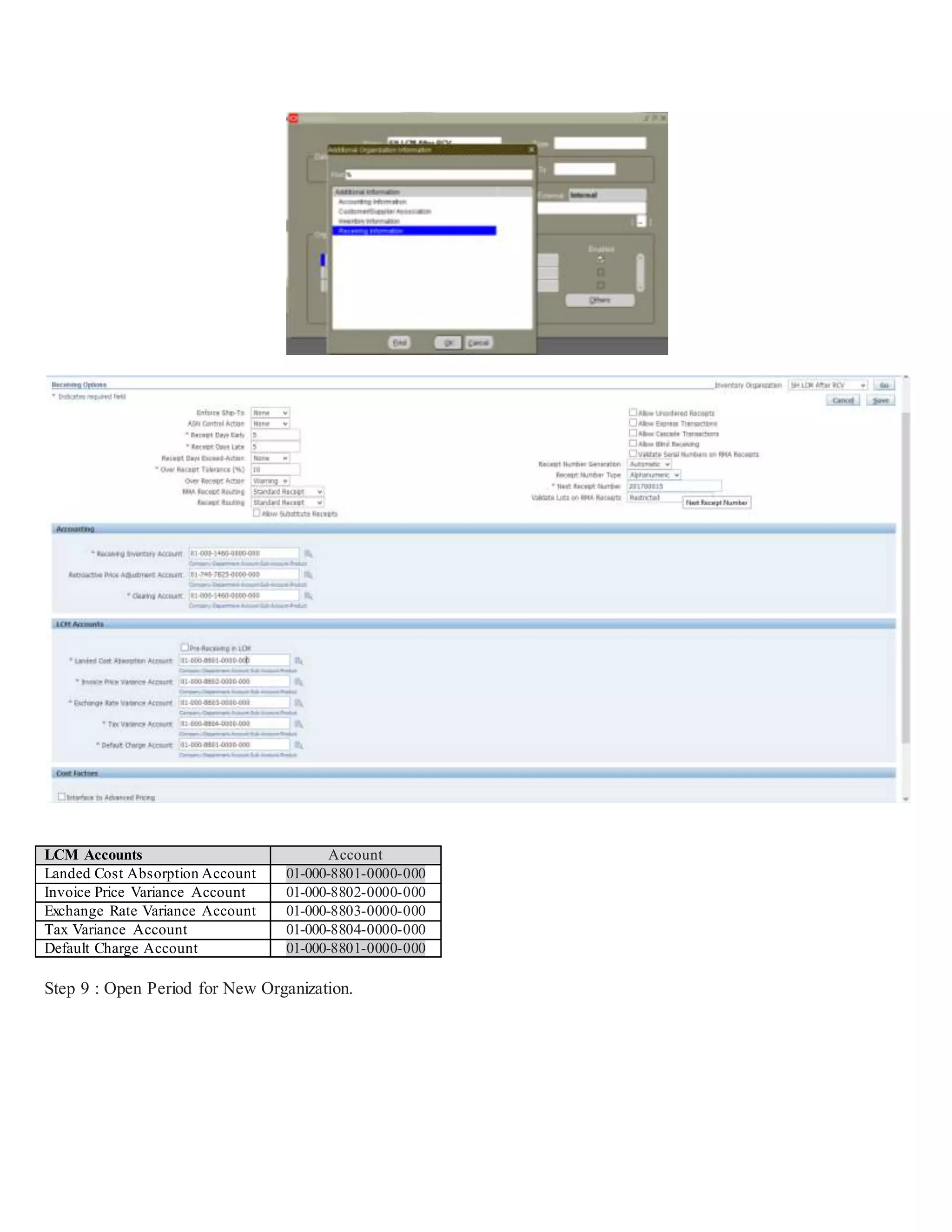 LCM Accounts Account
Landed Cost Absorption Account 01-000-8801-0000-000
Invoice Price Variance Account 01-000-8802-0000-000
Exchange Rate Variance Account 01-000-8803-0000-000
Tax Variance Account 01-000-8804-0000-000
Default Charge Account 01-000-8801-0000-000
Step 9 : Open Period for New Organization.
 