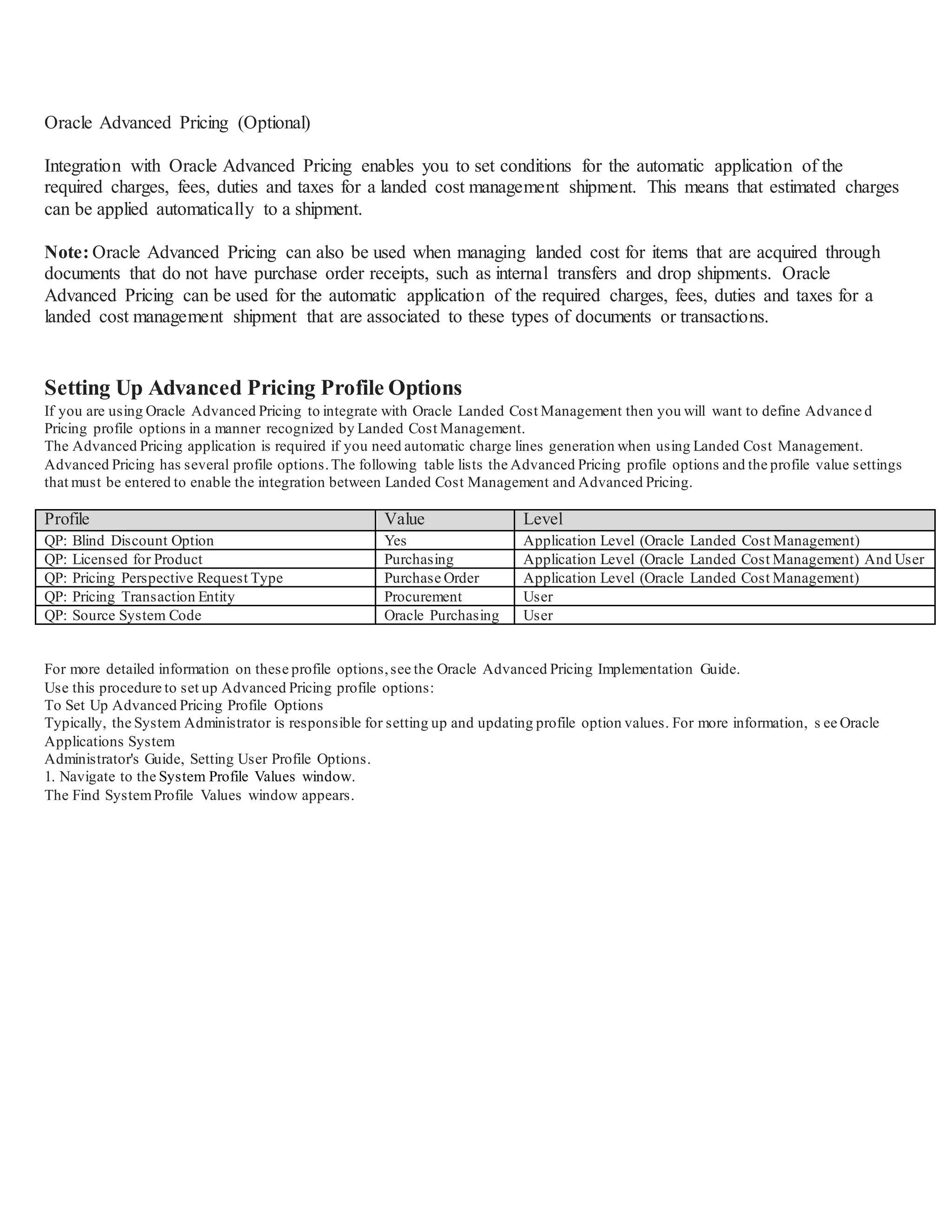 Oracle Advanced Pricing (Optional)
Integration with Oracle Advanced Pricing enables you to set conditions for the automatic application of the
required charges, fees, duties and taxes for a landed cost management shipment. This means that estimated charges
can be applied automatically to a shipment.
Note: Oracle Advanced Pricing can also be used when managing landed cost for items that are acquired through
documents that do not have purchase order receipts, such as internal transfers and drop shipments. Oracle
Advanced Pricing can be used for the automatic application of the required charges, fees, duties and taxes for a
landed cost management shipment that are associated to these types of documents or transactions.
Setting Up Advanced Pricing Profile Options
If you are using Oracle Advanced Pricing to integrate with Oracle Landed Cost Management then you will want to define Advance d
Pricing profile options in a manner recognized by Landed Cost Management.
The Advanced Pricing application is required if you need automatic charge lines generation when using Landed Cost Management.
Advanced Pricing has several profile options.The following table lists the Advanced Pricing profile options and the profile value settings
that must be entered to enable the integration between Landed Cost Management and Advanced Pricing.
Profile Value Level
QP: Blind Discount Option Yes Application Level (Oracle Landed Cost Management)
QP: Licensed for Product Purchasing Application Level (Oracle Landed Cost Management) And User
QP: Pricing Perspective Request Type Purchase Order Application Level (Oracle Landed Cost Management)
QP: Pricing Transaction Entity Procurement User
QP: Source System Code Oracle Purchasing User
For more detailed information on these profile options,see the Oracle Advanced Pricing Implementation Guide.
Use this procedure to set up Advanced Pricing profile options:
To Set Up Advanced Pricing Profile Options
Typically, the System Administrator is responsible for setting up and updating profile option values. For more information, s ee Oracle
Applications System
Administrator's Guide, Setting User Profile Options.
1. Navigate to the System Profile Values window.
The Find SystemProfile Values window appears.
 