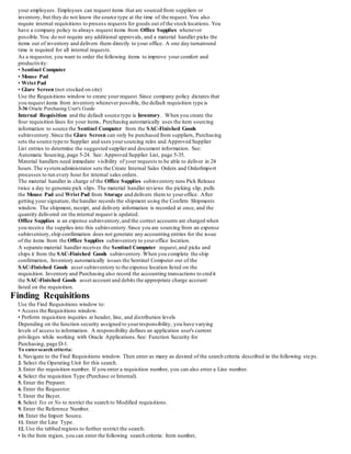 your employees. Employees can request items that are sourced from suppliers or
inventory, but they do not know the source type at the time of the request. You also
require internal requisitions to process requests for goods out of the stock locations. You
have a company policy to always request items from Office Supplies whenever
possible.You do not require any additional approvals, and a material handler picks the
items out of inventory and delivers them directly to your office. A one day turnaround
time is required for all internal requests.
As a requestor, you want to order the following items to improve your comfort and
productivity:
• Sentinel Computer
• Mouse Pad
• Wrist Pad
• Glare Screen (not stocked on site)
Use the Requisitions window to create your request.Since company policy dictates that
you request items from inventory whenever possible, the default requisition type is
3-36 Oracle Purchasing User's Guide
Internal Requisition and the default source type is Inventory. When you create the
four requisition lines for your items, Purchasing automatically uses the item sourcing
information to source the Sentinel Computer from the SAC-Finished Goods
subinventory.Since the Glare Screen can only be purchased from suppliers, Purchasing
sets the source type to Supplier and uses yoursourcing rules and Approved Supplier
List entries to determine the suggested supplierand document information. See:
Automatic Sourcing, page 5-24. See: Approved Supplier List, page 5-35.
Material handlers need immediate visibility of your requests to be able to deliver in 24
hours.The systemadministrator sets the Create Internal Sales Orders and OrderImport
processes to run every hour for internal sales orders.
The material handler in charge of the Office Supplies subinventory runs Pick Release
twice a day to generate pick slips. The material handler reviews the picking slip, pulls
the Mouse Pad and Wrist Pad from Storage and delivers them to youroffice. After
getting your signature, the handler records the shipment using the Confirm Shipments
window. The shipment, receipt, and delivery information is recorded at once, and the
quantity delivered on the internal request is updated.
Office Supplies is an expense subinventory,and the correct accounts are charged when
you receive the supplies into this subinventory.Since you are sourcing from an expense
subinventory,ship confirmation does not generate any accounting entries for the issue
of the items from the Office Supplies subinventory to youroffice location.
A separate material handler receives the Sentinel Computer request,and picks and
ships it from the SAC-Finished Goods subinventory.When you complete the ship
confirmation, Inventory automatically issues the Sentinel Computer out of the
SAC-Finished Goods asset subinventory to the expense location listed on the
requisition. Inventory and Purchasing also record the accounting transactions to credit
the SAC-Finished Goods asset account and debits the appropriate charge account
listed on the requisition.
Finding Requisitions
Use the Find Requisitions window to:
• Access the Requisitions window.
• Perform requisition inquiries at header, line, and distribution levels
Depending on the function security assigned to yourresponsibility, you have varying
levels of access to information. A responsibility defines an application user's current
privileges while working with Oracle Applications.See: Function Security for
Purchasing, page D-1.
To entersearch criteria:
1. Navigate to the Find Requisitions window. Then enter as many as desired of the search criteria described in the following steps.
2. Select the Operating Unit for this search.
3. Enter the requisition number. If you enter a requisition number, you can also enter a Line number.
4. Select the requisition Type (Purchase or Internal).
5. Enter the Preparer.
6. Enter the Requestor.
7. Enter the Buyer.
8. Select Yes or No to restrict the search to Modified requisitions.
9. Enter the Reference Number.
10. Enter the Import Source.
11. Enter the Line Type.
12. Use the tabbed regions to further restrict the search:
• In the Item region, you can enter the following search criteria: Item number,
 
