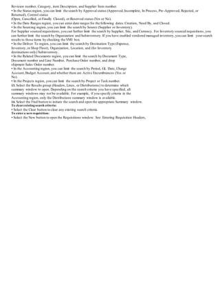 Revision number, Category, item Description, and Supplier Item number.
• In the Status region, you can limit the search by Approval status (Approved,Incomplete, In Process, Pre-Approved, Rejected, or
Returned), Control status
(Open, Cancelled, or Finally Closed), or Reserved status (Yes or No).
• In the Date Ranges region, you can enter date ranges for the following dates:Creation, Need By, and Closed.
• In the Sourcing region, you can limit the search by Source (Supplier or Inventory).
For Supplier sourced requisitions, you can further limit the search by Supplier, Site, and Currency. For Inventory sourced requisitions, you
can further limit the search by Organization and Subinventory. If you have enabled vendored managed inventory, you can limit yoursearch
results to those items by checking the VMI box.
• In the Deliver To region, you can limit the search by Destination Type (Expense,
Inventory, or Shop Floor), Organization, Location, and (for Inventory
destinations only) Subinventory.
• In the Related Documents region, you can limit the search by Document Type,
Document number and Line Number, Purchase Order number, and drop
shipment Sales Order number.
• In the Accounting region, you can limit the search by Period, GL Date, Charge
Account,Budget Account,and whether there are Active Encumbrances (Yes or
No).
• In the Projects region, you can limit the search by Project or Task number.
13. Select the Results group (Headers, Lines, or Distributions) to determine which
summary window to open. Depending on the search criteria you have specified, all
summary windows may not be available. For example, if you specify criteria in the
Accounting region, only the Distributions summary window is available.
14. Select the Find button to initiate the search and open the appropriate Summary window.
To clearexisting search criteria:
• Select the Clear button to clear any existing search criteria.
To entera newrequisition:
• Select the New button to open the Requisitions window. See: Entering Requisition Headers,
 