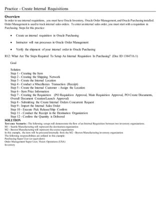 Practice - Create Internal Requisitions
Overview
In order to use internal requisitions, you must have Oracle Inventory, Oracle Order Management,and Oracle Purchasing installed.
Order Management is used to track internal sales orders. To enter an internal sales order, you must start with a requisition in
Purchasing. Steps for this practice:
 Create an internal requisition in Oracle Purchasing
 Instructor will run processes in Oracle Order Management
 Verify the shipment of your internal order in Oracle Purchasing
R12: What Are The Steps Required To Setup An Internal Requisition In Purchasing? (Doc ID 1384716.1)
Goal
Solution
Step 1 - Creating the Item
Step 2 - Creating the Shipping Network
Step 3 - Create the Internal Location
Step 4 - Conduct a Miscellanies Transaction (Receipt)
Step 5 - Create the Internal Customer - Assign the Location
Step 6 - Item Price Information
Step 7 - Creating the Requisition (PO Requisition Approval, Main Requisition Approval, PO Create Documents,
Overall Document Creation/Launch Approval)
Step 8 - Submitting the Create Internal Orders Concurrent Request
Step 9 - Import the Internal Sales Order
Step 10 - Execute Pick Release/Ship Confirm
Step 11 - Conduct the Receipt in the Destination Organization
Step 12 - Confirm the Quantity is Delivered
SOLUTION
Test case Scenario : The following setups will demonstrate the flow of an Internal Requisition between two inventory organizations.
M1 - Seattle Manufacturing will represent the destination organization
M2 - Boston Manufacturing will represent the source organization
In this example, the item will be procured internally from the M2 - Boston Manufacturing inventory organization
The following responsibilities are utilized in this example:
Purchasing Super User (or equivalent)
Order Management Super User, Vision Operations (USA)
Inventory
 