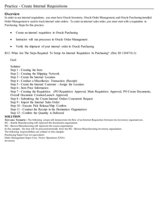 Practice - Create Internal Requisitions
Overview
In order to use internal requisitions, you must have Oracle Inventory, Oracle Order Management,and Oracle Purchasing installed.
Order Management is used to track internal sales orders. To enter an internal sales order, you must start with a requisition in
Purchasing. Steps for this practice:
 Create an internal requisition in Oracle Purchasing
 Instructor will run processes in Oracle Order Management
 Verify the shipment of your internal order in Oracle Purchasing
R12: What Are The Steps Required To Setup An Internal Requisition In Purchasing? (Doc ID 1384716.1)
Goal
Solution
Step 1 - Creating the Item
Step 2 - Creating the Shipping Network
Step 3 - Create the Internal Location
Step 4 - Conduct a Miscellanies Transaction (Receipt)
Step 5 - Create the Internal Customer - Assign the Location
Step 6 - Item Price Information
Step 7 - Creating the Requisition (PO Requisition Approval, Main Requisition Approval, PO Create Documents,
Overall Document Creation/Launch Approval)
Step 8 - Submitting the Create Internal Orders Concurrent Request
Step 9 - Import the Internal Sales Order
Step 10 - Execute Pick Release/Ship Confirm
Step 11 - Conduct the Receipt in the Destination Organization
Step 12 - Confirm the Quantity is Delivered
SOLUTION
Test case Scenario : The following setups will demonstrate the flow of an Internal Requisition between two inventory organizations.
M1 - Seattle Manufacturing will represent the destination organization
M2 - Boston Manufacturing will represent the source organization
In this example, the item will be procured internally from the M2 - Boston Manufacturing inventory organization
The following responsibilities are utilized in this example:
Purchasing Super User (or equivalent)
Order Management Super User, Vision Operations (USA)
Inventory
 