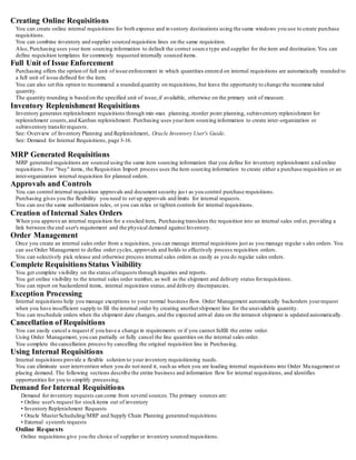 Creating Online Requisitions
You can create online internal requisitions for both expense and inventory destinations using the same windows you use to create purchase
requisitions.
You can combine inventory and supplier sourced requisition lines on the same requisition.
Also, Purchasing uses your item sourcing information to default the correct source type and supplier for the item and destination.You can
define requisition templates for commonly requested internally sourced items.
Full Unit of Issue Enforcement
Purchasing offers the option of full unit of issue enforcement in which quantities entered on internal requisitions are automatically rounded to
a full unit of issue defined for the item.
You can also set this option to recommend a rounded quantity on requisitions, but leave the opportunity to change the recomme nded
quantity.
The quantity rounding is based on the specified unit of issue,if available, otherwise on the primary unit of measure.
Inventory Replenishment Requisitions
Inventory generates replenishment requisitions through min-max planning, reorder point planning, subinventory replenishment for
replenishment counts,and Kanban replenishment. Purchasing uses youritem sourcing information to create inter-organization or
subinventory transferrequests.
See: Overview of Inventory Planning and Replenishment, Oracle Inventory User's Guide.
See: Demand for Internal Requisitions, page 3-16.
MRP Generated Requisitions
MRP generated requisitions are sourced using the same item sourcing information that you define for inventory replenishment a nd online
requisitions. For "buy" items, the Requisition Import process uses the item sourcing information to create either a purchase requisition or an
inter-organization internal requisition for planned orders.
Approvals and Controls
You can control internal requisition approvals and document security jus t as you control purchase requisitions.
Purchasing gives you the flexibility you need to set up approvals and limits for internal requests.
You can use the same authorization rules, or you can relax or tighten controls for internal requisitions.
Creation of Internal Sales Orders
When you approve an internal requisition for a stocked item, Purchasing translates the requisition into an internal sales ord er, providing a
link between the end user's requirement and the physical demand against Inventory.
Order Management
Once you create an internal sales order from a requisition, you can manage internal requisitions just as you manage regular s ales orders. You
can use Order Management to define order cycles, approvals and holds to effectively process requisition orders.
You can selectively pick release and otherwise process internal sales orders as easily as you do regular sales orders.
Complete Requisitions Status Visibility
You get complete visibility on the status ofrequests through inquiries and reports.
You get online visibility to the internal sales order number, as well as the shipment and delivery status forrequisitions.
You can report on backordered items, internal requisition status,and delivery discrepancies.
Exception Processing
Internal requisitions help you manage exceptions to your normal business flow. Order Management automatically backorders yourrequest
when you have insufficient supply to fill the internal order by creating anothershipment line for the unavailable quantity.
You can reschedule orders when the shipment date changes,and the expected arrival date on the intransit shipment is updated automatically.
Cancellation of Requisitions
You can easily cancel a request if you have a change in requirements or if you cannot fulfill the entire order.
Using Order Management, you can partially or fully cancel the line quantities on the internal sales order.
You complete the cancellation process by cancelling the original requisition line in Purchasing.
Using Internal Requisitions
Internal requisitions provide a flexible solution to your inventory requisitioning needs.
You can eliminate user intervention when you do not need it, such as when you are loading internal requisitions into Order Ma nagement or
placing demand. The following sections describe the entire business and information flow for internal requisitions, and identifies
opportunities for you to simplify processing.
Demand for Internal Requisitions
Demand for inventory requests can come from several sources.The primary sources are:
• Online user's request for stockitems out of inventory
• Inventory Replenishment Requests
• Oracle MasterScheduling/MRP and Supply Chain Planning generated requisitions
• External system's requests
Online Requests
Online requisitions give you the choice of supplier or inventory sourced requisitions.
 