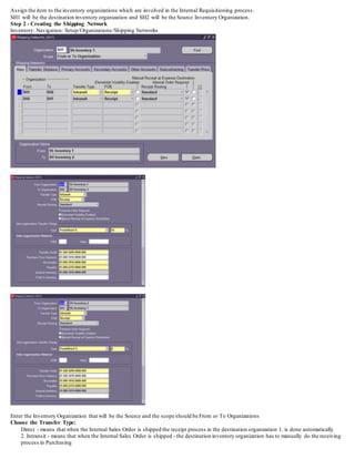 Assign the item to the inventory organizations which are involved in the Internal Requisitioning process.
SH1 will be the destination inventory organization and SH2 will be the Source Inventory Organization.
Step 2 - Creating the Shipping Network
Inventory: Navigation: Setup/Organizations/Shipping Networks
Enter the Inventory Organization that will be the Source and the scope should be From or To Organizations
Choose the Transfer Type:
Direct - means that when the Internal Sales Order is shipped the receipt process in the destination organization 1. is done automatically
2. Intransit - means that when the Internal Sales Order is shipped - the destination inventory organization has to manually do the receiving
process in Purchasing
 
