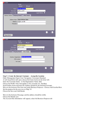 Step 5 - Create the Internal Customer - Assignthe Location
Order Management Super User: Navigation: Customers/Standard
A web based form will open,choose the Create button in the lower left.
Enter the Customer Name - in the Organization Name field.
Choose the Profile Class that applies to the customer. Ex. Excellent.
Scroll further down and enter the Address details for the Internal Customer.
Move to the bottomof the form and under Business Purposes - Choose Add AnotherRow.
Set the purpose for the new row as 'Ship To'
Choose the Save and Add Details
Move to the bottomof the page, and the address should be visible.
Choose the Details icon
The Account Site Information will appear, select the Business Purposes tab
 