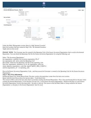 Under the Order Management section,there is a field 'Internal Location'
Enter the Location that was created in Step 3 (Ex. M1-Internal Location)
Apply and save the record
PLEASE NOTE: The Customer must be created in the Operating Unit of the Source Inventory Organization that is used on the Internal
Requisition. You can check the Operating Unit for the Source Inventory Organization by using the following sql:
Select 'The Inventory Organization '
||oo.organization_code||'has the inventory organization ID of '
||oo.organization_id||' and is underthe Operating Unit'
||hro.name||' which has the Operating Unit ID of '||oo.operating_Unit
from org_organization_definitions oo, hr_all_organization_units hro
where upper(oo.organization_code) like upper('%&INV_ORG_CODE%')
and hro.organization_id = oo.operating_unit;
Pass in the Source Inventory Organization Code - and then ensure the Customer is created in the Operating Unit for the Source Inventory
Organization.
Step 6 - Item Price Information
Purchasing Super User: Items/Master Items The price used on the requisition comes from the item costs section.
Query back the item Choose from the top text menu - Tools/ItemCosts
The screen to follow shows the item price that is used when creating the Internal Requisition. This is how purchasing derives the price when
creating the Internal Requisition. It uses the price for the Cost - in the Source Inventory Organization. Whateverthe price is in the Source
Inventory Organization used on the requisition - the price is derived. The reason is that the Sales Order is being created in the Source
Organization, so the price in the Source Organization must be used.
 