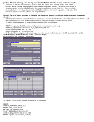 Question: Why is the Following Error message encountered : 'Destination location requires customer association.'
The reason for this error is that the code is trying to match the Location that is currently entered on the form to a
customer, and the customer association is not found. This was done earlier in step 5. The solution to this error is to
setup the employee record to default a location that was associated with a customer (as in step 5 above) or prior to
entering the item, move to the destination section of the form and enter an inventory organization and location that is
properly assigned to a customer, followed with entry of the item.
Question: Why is the Source Inventory Organization Not showing the inventory organization which was setup in the shipping
networks?
If the internal requisition is going to be for a cross operating unit scenario - then it should be noted that the HR: Security Profile is used.
Both operating units for which the inventory organizations belong too must exist in the HR: Security Profile.
To confirm the operating units for the inventory organizations - this sql can be used:
SELECT oo.operating_Unit OU_id, hro.name Oper_Unit, oo.organization_code inv_org
FROM org_organization_definitions oo, hr_all_organization_units hro
WHERE oo.organization_id in (207, 204)
and hro.organization_id = oo.operating_unit;
Confirm that the operating units in the given output exist in the security profile that is set for the HR: Security Profile - profile.
Step 8 - Submitting the Create Internal Orders Concurrent Request
Purchasing Super User: Navigation - Reports/Run
The following sql can be used to review the data in the oe_iface tables.
SELECT *
FROM OE_HEADERS_IFACE_ALL
WHERE order_source_id = 10
AND orig_sys_document_refIN
(SELECT REQUISITION_HEADER_ID
FROM PO_REQUISITION_HEADERS_ALL
WHERE segment1 = '&requisition_number');
 