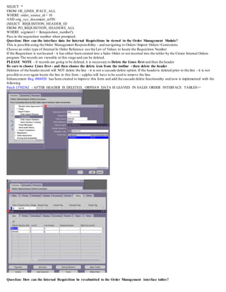 SELECT *
FROM OE_LINES_IFACE_ALL
WHERE order_source_id = 10
AND orig_sys_document_refIN
(SELECT REQUISITION_HEADER_ID
FROM PO_REQUISITION_HEADERS_ALL
WHERE segment1 = '&requisition_number');
Pass in the requisition number when prompted.
Question: How can the interface data for Internal Requisitions be viewed in the Order Management Module?
This is possible using the Order Management Responsibility - and navigating to Orders>Import Orders>Corrections
Choose an order type of Internal In Order Reference use the List of Values to locate the Requisition Number
If the Requisition is not located - it has either been created into a Sales Order or not inserted into the tables by the Create Internal Orders
program The records are viewable at this stage and can be deleted.
PLEASE NOTE - if records are going to be deleted, it is necessary to Delete the Lines first and then the header
Be sure to choose Lines first - and then choose the delete icon from the toolbar - then delete the header
Deletion of the header record will NOT delete the line - it is not a cascade delete option. If the headeris deleted prior to the line - it is not
possible to ever again locate the line in this form - sqlplus will have to be used to remove the line.
Enhancement Bug 4966920 has been created to improve this form and add the cascade delete functionality and now is implemented with the
following
Patch 13702362 - AFTER HEADER IS DELETED, ORPHAN DATA IS LEAVED IN SALES ORDER INTERFACE TABLES>>
Question: How can the Internal Requisition be resubmitted to the Order Management interface tables?
 