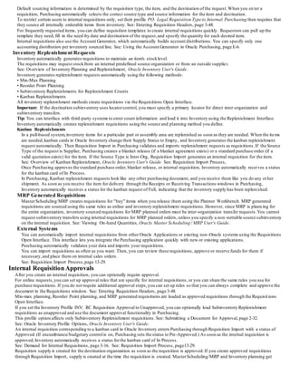 Default sourcing information is determined by the requisition type, the item, and the destination of the request.When you en ter a
requisition, Purchasing automatically selects the correct source type and source information for the item and destination.
To restrict certain users to internal requisitions only, set their profile PO: Legal Requisition Type to Internal.Purchasing then requires that
they source all internally orderable items from inventory. See: Entering Requisition Headers, page 3-48.
For frequently requested items, you can define requisition templates to create internal requisitions quickly. Requestors can pull up the
template they need,fill in the need-by date and destination of the request,and specify the quantity for each desired item.
Internal requisitions also use the Account Generator, which automatically builds account distributions. You can specify only one
accounting distribution per inventory sourced line. See: Using the Account Generator in Oracle Purchasing, page E-6.
Inventory Replenishment Requests
Inventory automatically generates requisitions to maintain an item's stocklevel.
The requisitions may request stockfrom an internal predefined source organization or from an outside supplier.
See: Overview of Inventory Planning and Replenishment, Oracle Inventory User's Guide.
Inventory generates replenishment requests automatically using the following methods:
• Min-Max Planning
• Reorder Point Planning
• Subinventory Replenishments for Replenishment Counts
• Kanban Replenishments
All inventory replenishment methods create requisitions via the Requisitions Open Interface.
Important: If the destination subinventory uses locatorcontrol, you must specify a primary locator for direct inter-organization and
subinventory transfers.
Tip: You can interface with third-party systems to enter count information and load it into Inventory using the Replenishment Interface.
Inventory automatically creates replenishment requisitions using the source and planning method you define.
Kanban Replenishments
In a pull-based system,inventory items for a particular part or assembly area are replenished as soon as they are needed. When the items
are needed,kanban cards in Oracle Inventory change their Supply Status to Empty, and Inventory generates the kanban replenishment
request automatically. Then Requisition Import in Purchasing validates and imports replenishment requests as requisitions.If the Source
Type of the request is Supplier, Purchasing creates a blanket release (if a blanket agreement exists) or a standard purchase order (if a
valid quotation exists) for the item. If the Source Type is Inter-Org, Requisition Import generates an internal requisition for the item.
See: Overview of Kanban Replenishment, Oracle Inventory User's Guide. See: Requisition Import Process,
Once Purchasing approves the standard purchase order, blanket release, or internal requisition, Inventory automatically receives a status
for the kanban card of In Process.
In Purchasing, Kanban replenishment requests look like any other purchasing document, and you receive them like you do any ot her
shipment. As soon as you receive the item for delivery through the Receipts or Receiving Transactions windows in Purchasing,
Inventory automatically receives a status for the kanban request of Full, indicating that the inventory supply has been replenished.
MRP Generated Requisitions
MasterScheduling/MRP creates requisitions for "buy" items when you release them using the Planner Workbench. MRP generated
requisitions are sourced using the same rules as online and inventory replenishment requisitions. However, since MRP is plann ing for
the entire organization, inventory sourced requisitions for MRP planned orders must be inter-organization transfer requests.You cannot
request subinventory transfers using internal requisitions for MRP planned orders, unless you specify a non -nettable source subinventory
on the internal requisition. See: Viewing On-hand Quantities, Oracle Master Scheduling / MRP User's Guide.
External Systems
You can automatically import internal requisitions from other Oracle Applications or existing non-Oracle systems using the Requisitions
Open Interface. This interface lets you integrate the Purchasing application quickly with new or existing applications.
Purchasing automatically validates your data and imports your requisitions.
You can import requisitions as often as you want. Then, you can review these requisitions, approve or reserve funds for them if
necessary,and place them on internal sales orders.
See: Requisition Import Process,page 13-29.
Internal Requisition Approvals
After you create an internal requisition, you can optionally require approval.
For online requests,you can set up approval rules that are specific for internal requisitions, or you can share the same rules you use for
purchase requisitions. If you do not require additional approval steps,you can set up rules so that you can always complete and approve the
document in the Requisitions window. See: Entering Requisition Headers, page 3-48.
Min-max planning, Reorder Point planning, and MRP generated requisitions are loaded as approved requisitions through the Requisit ions
Open Interface.
If you set the Inventory Profile INV: RC Requisition Approval to Unapproved, you can optionally load Subinventory Replenishment
requisitions as unapproved and use the document approval functionality in Purchasing.
This profile option affects only Subinventory Replenishment requisitions. See: Submitting a Document for Approval, page 2-32.
See: Oracle Inventory Profile Options, Oracle Inventory User's Guide.
An internal requisition corresponding to a kanban card in Oracle Inventory enters Purchasing through Requisition Import with a status of
Approved.(If encumbrance/budgetary controlis on, Purchasing sets the status to Pre-Approved.) As soon as the internal requisition is
approved,Inventory automatically receives a status forthe kanban card of In Process.
See: Demand for Internal Requisitions, page 3-16. See: Requisition Import Process, page13-29.
Requisition supply is created for the destination organization as soon as the requisition is approved.If you create approved requisitions
through Requisition Import, supply is created at the time the requisition is created. MasterScheduling/MRP and Inventory planning get
 