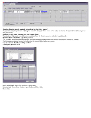 Question: Can the price be updated adjusted during the Order Import?
The calculate price flag is frozen and the price cannot be changed.This is based on the values inserted by the Create Internal Orders process
from Purchasing.
Question: Where is the schedule Ship Date coming from?
The scheduled ship date is passed from the requisition Need By Date, it cannot be defaulted any differently.
Question: How is the Order Type being chosen?
This is coming from the Purchasing Options - Responsibility Purchasing Super User - Setup/Organizations/Purchasing Options.
The following queries can be used to confirm that the Internal Sales Order was created.
Step 10 - Execute Pick Release/Ship Confirm
Set Shipping Role For User
Order Management Super User: Shipping/Transactions
Enter the field - From Order Number - give the Internal Sales Order
Choose Find
 