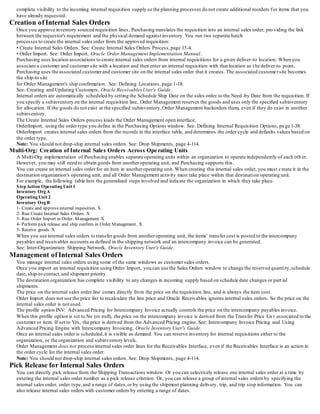 complete visibility to the incoming internal requisition supply so the planning processes do not create additional reorders for items that you
have already requested.
Creation of Internal Sales Orders
Once you approve inventory sourced requisition lines, Purchasing translates the requisition into an internal sales order, pro viding the link
between the requestor's requirement and the physical demand against inventory. You run two separate batch
processes to create the internal sales order from the approved requisition:
• Create Internal Sales Orders. See: Create Internal Sales Orders Process,page 13-4.
• Order Import. See: Order Import, Oracle Order Management Implementation Manual.
Purchasing uses location associations to create internal sales orders from internal requisitions for a given deliver-to location. When you
associate a customer and customer site with a location and then enter an internal requisition with that location as t he deliver-to point,
Purchasing uses the associated customerand customer site on the internal sales order that it creates. The associated customersite becomes
the ship-to site
for Order Management's ship confirmation. See: Defining Locations, page 1-18.
See: Creating and Updating Customers, Oracle Receivables User's Guide.
Internal orders are automatically scheduled by setting the Schedule Ship Date on the sales order to the Need -by Date from the requisition. If
you specify a subinventory on the internal requisition line, Order Management reserves the goods and uses only the specified subinventory
for allocation. If the goods do not exist at the specified subinventory,Order Management backorders them, even if they do exist in another
subinventory.
The Create Internal Sales Orders process loads the Order Management open interface,
OrderImport, using the order type you define in the Purchasing Options window. See: Defining Internal Requisition Options, pa ge 1-38.
OrderImport creates internal sales orders from the records in the interface table, and determines the order cycle and defaults values based on
the order type.
Note: You should not drop-ship internal sales orders. See: Drop Shipments, page 4-114.
Multi-Org: Creation of Internal Sales Orders Across Operating Units
A Multi-Org implementation of Purchasing enables separate operating units within an organization to operate independently of each oth er.
However, you may still need to obtain goods from anotheroperating unit, and Purchasing supports this.
You can create an internal sales order for an item in anotheroperating unit. When creating this internal sales order, you must create it in the
destination organization's operating unit, and all Order Management activity must take place within that destination operating unit.
For example, the following table lists the generalized steps involved and indicate the organization in which they take place.
StepAction Operating Unit 1
Inventory Org A
Operating Unit 2
Inventory Org B
1- Create and approveinternal requisition. X
2- Run Create Internal Sales Orders. X
3- Run Order Import in Order. Management X
4- Perform pick release and ship confirm in Order Management. X
5- Receive goods. X
When you use internal sales orders to transfer goods from anotheroperating unit, the items' transfer cost is posted to the intercompany
payables and receivables accounts as defined in the shipping network and an intercompany invoice can be generated.
See: Inter-Organization Shipping Network, Oracle Inventory User's Guide.
Management of Internal Sales Orders
You manage internal sales orders using some of the same windows as customer sales orders.
Once you import an internal requisition using Order Import, you can use the Sales Orders window to change the reserved quantity,schedule
date, ship-to contact,and shipment priority.
The destination organization has complete visibility to any changes in incoming supply based on schedule date changes or part ial
shipments.
The price on the internal sales order line comes directly from the price on the requisition line, and is always the item cost.
Order Import does not use the price list to recalculate the line price and Oracle Receivables ignores internal sales orders. So the price on the
internal sales order is not used.
The profile option INV: Advanced Pricing for Intercompany Invoice actually controls the price on the intercompany payables invoice.
When this profile option is set to No (or null), the price on the intercompany invoice is derived from the Transfer Price Lis t associated to the
customer or item. If set to Yes, the price is derived from the Advanced Pricing engine. See: Intercompany Invoice Pricing and Using
Advanced Pricing Engine with Intercompany Invoicing, Oracle Inventory User's Guide.
Once an internal sales order is scheduled,it is visible as demand. You can reserve inventory for internal requisitions either to the
organization, or the organization and subinventory levels.
Order Management does not process internal sales order lines for the Receivables Interface, even if the Receivables Interface is an action in
the order cycle for the internal sales order.
Note: You should not drop-ship internal sales orders. See: Drop Shipments, page 4-114.
Pick Release for Internal Sales Orders
You can directly pick release from the Shipping Transactions window. Or you can selectively release one internal sales order at a time by
entering the internal sales order number as a pick release criterion. Or, you can release a group of internal sales orders by specifying the
internal sales order, order type,and a range of dates,or by using the shipment planning delivery, trip, and trip stop information. You can
also release internal sales orders with customer orders by entering a range of dates.
 