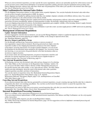 When you enter an internal requisition, you must specify the source organization, and you can optionally specify the subinventory source.If
you do not enter source subinventory information on an internal requisition, picking proceeds using the standard inventory picking rules.
Oracle Shipping Execution releases only order lines which meet the prerequisites of the order cycle specific to the internal sales order type.
See: Oracle Shipping Execution User'sGuide.
Ship Confirmation for Internal Sales Orders
Use the Shipping Transactions window to ship confirm entire or partial shipments. You can also backorder the internal sales order when
you do not have enough on-hand quantity to fulfill the request.
Partial shipments are handled by splitting internal order lines into multiple shipment schedules with different delivery dates.You cannot
change the warehouse or the subinventories on the delivery details.
When you ship confirm, Shipping Execution updates the Inventory Interface and generates a delivery ship notice outbound (DSNO)
transaction.Inventory automatically updates on-hand quantities to reflect the internally ordered items that you shipped.
If you are shipping using intransit inventory, the destination organization gets complete visibility of the incoming intransit supply.Internal
requisition supply is reduced by the quantity of the shipment.
You can also enter the expected arrival date at ship confirmation to provide a more accurate supply picture to MRP and invent ory planning.
See: Oracle Shipping Execution User'sGuide.
Management of Internal Requisitions
Update Intransit Information
For inter-organization transfers that use intransit, you can use the Manage Shipments window to update the expected arrival date. Maste r
Scheduling/MRP and inventory planning get complete visibility to the change in expected arrival date.
See: Managing Shipments, page 9-81.
Receive, Inspect,and Deliver Items
Use the Receipts and Receiving Transactions windows to process receipts of
inter-organization requests that use intransit. Receiving personnelcan simply enter the
requisition number on the shipping documentation and process the entire shipment
using express receiving transactions.For receipt of partial shipments, you can record
the quantities for the individual items included in the shipment. You can receive items
into receiving, or you can receive the goods directly to the final destination,either an
inventory or expense location.
If you receive items into receiving/inspection, you process inspections,transfers,and
deliveries for internal requisitions just as you would process supplierreceipts or
inventory transfers. See: Overview of Receiving, page 9-1.
View Internal Requisition Status
In Purchasing, you can view the internal sales order and any changes to it, by selecting
View Sales Orders on the Tools menu in the Requisition Lines Summary window. Or,
you can access the Sales Orders window directly in Order Management and query on
the specific internal sales order number, or any otherrelevant criteria. The Sales Orders
window provides information about the status ofthe internal sales order, quantities
shipped,quantities cancelled, and dates of transactions.
You can also report on requisition status.See: Backordered Internal Requisitions Report,
page 11-6, Internal Requisitions Status Report, page 11-19, Internal
Requisitions/Deliveries Discrepancy Report, page 11-20, and Requisitions on Cancelled
Sales Order Report, page 11-77.
Cancelling Internal Requisitions
If you cancel an internal sales order that was generated by an internal requisition, you get a warning message that the order line is related to
a requisition line that is now awaiting cancellation. You can then use the Control Document window to cancel the requisition line.
See: Controlling Documents, page 2-57.
Purchasing lets you cancel or final close an inventory sourced requisition line only after you cancel the internal sales order in Order
Management. See: Cancelling Orders, Oracle Order Management User's Guide.
Internal Requisitions Processing Summary
Below is a summary of key transactions and processes you use forInternal requisitions.
If you are using inventory replenishment or MRP generated internal requisitions, Pick Release and Ship Confirmation are the o nly required
online transactions.
If you are creating online requests,you also use the Requisitions window.
See: Online Processing Automation for Internal Requisitions, page 3-30 for suggestions on howto implement automated processing and
reduce online interaction.
 