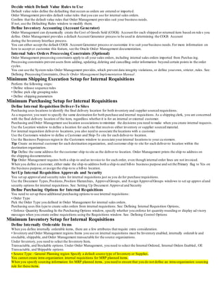 Decide which Default Value Rules to Use
Default value rules define the defaulting that occurs as orders are entered or imported.
Order Management provides default value rules that you can use for internal sales orders.
Confirm that the default value rules that Order Management provides suit your business needs.
If not, use the Defaulting Rules window to modify them.
Define Inventory Accounting (Account Generator)
Order Management can dynamically create the Cost of Goods Sold (COGS) Account for each shipped or returned item based on rule s you
define. Order Management provides a default Account Generator process to be used in determining the COGS Account
during the Inventory Interface process.
You can either accept the default COGS Account Generator process or customize it to suit yourbusiness needs.For more information on
how to accept or customize this feature, see the Oracle Order Management documentation.
Internal Sales Orders Processing Constraints (Optional)
Order Management processing constraints apply to all your sales orders, including internal sales orders imported from Purchas ing.
Processing constraints prevent users from adding, updating,deleting and cancelling order information beyond certain points in the order
cycles.
You can use the System rules Order Management provides, which prevent data integrity violations, or define yourown, stricter, rules. See:
Defining Processing Constraints, Oracle Order Management Implementation Manual.
Minimum Shipping Execution Setup for Internal Requisitions
Perform the following steps:
• Define release sequence rules
• Define pick slip grouping rules
• Define shipping parameters
Minimum Purchasing Setup for Internal Requisitions
Define Internal Requisition Deliver-To Sites
Purchasing uses locations to identify the final delivery location for both inventory and supplier sourced requisitions.
As a requestor, you want to specify the same destination for both purchase and internal requisitions.As a shipping clerk, you are concerned
with the final delivery location of the item, regardless whether it is for an internal or external customer.
Purchasing and Order Management use location associations to minimize the decisions you need to make when you create internal requests.
Use the Location window to define a location for each site that receives either inventory or supplier sourced material.
For internal requisition deliver-to locations,you also need to associate the locations with a customer.
Use the Customers window to define a Customer and Ship-To site for each deliver-to location.
Use the Business Purposes region in the Customers window to associate yourinternal locations to your cu stomers.
Tip: Create an internal customer for each destination organization, and customer ship-to site for each deliver-to location within the
destination organization.
Tip: Define the same address for the customer ship-to site as the deliver-to location. Order Management prints the ship-to address on
the shipping documentation.
Tip: Order Management requires both a ship-to and an invoice-to for each order, even though internal order lines are not invoiced.
When you define a customer, either make the ship-to address both a ship-to and bill-to business purpose and set the Primary flag to Yes on
the business purpose,or assign the ship-to to a bill-to location.
Set Up Internal Requisition Approvals and Security
You set up approval and security rules for internal requisitions just as you do for purchase requisitions.
Use the Document Types,Positions,Position Hierarchies, ApprovalGroups, and Assign ApprovalGroups windows to set up approv aland
security options for internal requisitions. See: Setting Up Document Approval and Security
Define Purchasing Options for Internal Requisitions
You need to set up these additional purchasing options to use internal requisitions:
• Order Type
Pick the Order Type you defined in Order Management for internal sales orders.
Purchasing uses this type to create sales orders from internal requisitions. See: Defining Internal Requisition Options,
• Enforce Quantity Rounding In the Purchasing Options window, specify whether you enforce lot quantity rounding or display ad visory
messages when you create online requisitions using the Requisitions window. See: Defining Control Options
Minimum Inventory Setup for Internal Requisitions
Define Internally Orderable Items
When you define internally orderable items, there are a few attributes that require extra consideration.
• Inventory and Order Management regions Items you use on internal requisitions must be Inventory enabled, internally orderab le and
stockable, shippable, and Order Management transactable for the source organizations.
Under Inventory,you need to select the Inventory Item,
Transactable, and Stockable options.Under Order Management, you need to select the Internal Ordered, Internal Orders Enabled , OE
Transactable, and Shippable options.
• Source Type - General Planning region Specify a default source type of Inventory or Supplier.
You cannot create intra-organization internal requisitions for MRP planned items.
When you specify sourcing information for MRP planned items, you need to ensure that you do not define an intra-organization sourcing
rule for these items.
 