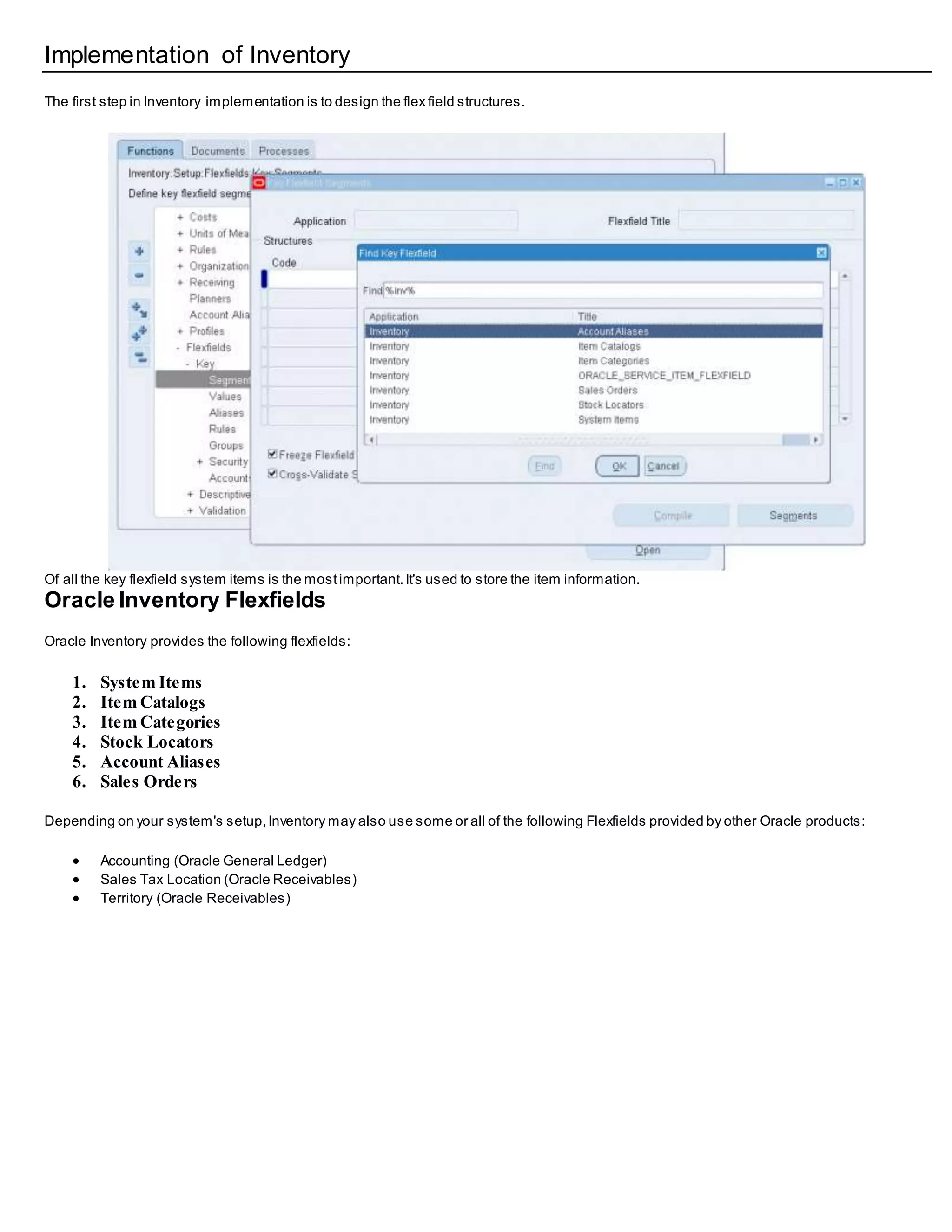 Implementation of Inventory
The first step in Inventory implementation is to design the flex field structures.
Of all the key flexfield system items is the mostimportant.It's used to store the item information.
Oracle Inventory Flexfields
Oracle Inventory provides the following flexfields:
1. System Items
2. Item Catalogs
3. Item Categories
4. Stock Locators
5. Account Aliases
6. Sales Orders
Depending on your system's setup,Inventory may also use some or all of the following Flexfields provided by other Oracle products:
 Accounting (Oracle General Ledger)
 Sales Tax Location (Oracle Receivables)
 Territory (Oracle Receivables)
 
